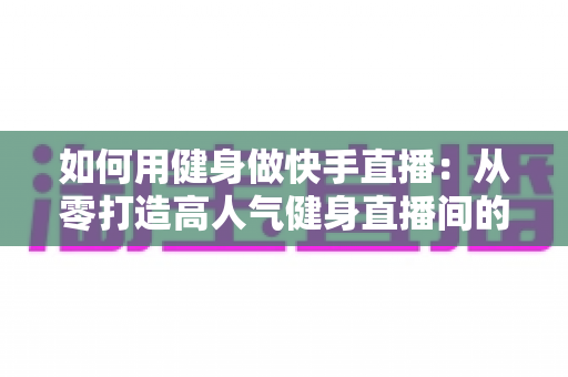 如何用健身做快手直播:从零打造高人气健身直播间的实战指南 如何用健身做快手直播:从零打造高人气健身直播间的实战指南