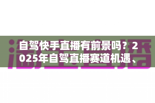 自驾快手直播有前景吗?2025年自驾直播赛道机遇、玩法与变现全解析 自驾快手直播有前景吗?2025年自驾直播赛道机遇、玩法与变现全解析