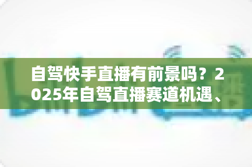 自驾快手直播有前景吗?2025年自驾直播赛道机遇、玩法与变现全解析 自驾快手直播有前景吗?2025年自驾直播赛道机遇、玩法与变现全解析