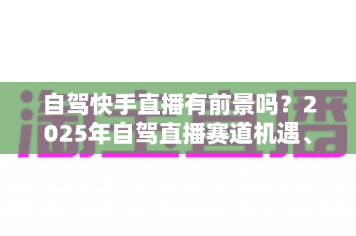 自驾快手直播有前景吗？2025年自驾直播赛道机遇、玩法与变现全解析
