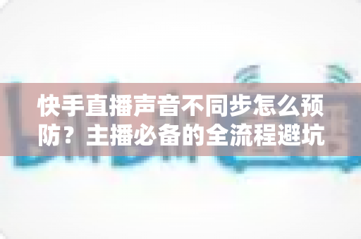 快手直播声音不同步怎么预防?主播必备的全流程避坑指南与实用技巧 快手直播声音不同步怎么预防?主播必备的全流程避坑指南与实用技巧