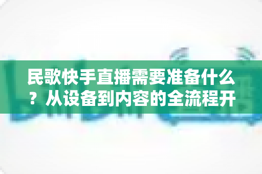 民歌快手直播需要准备什么？从设备到内容的全流程开播指南，帮你快速圈粉涨流量