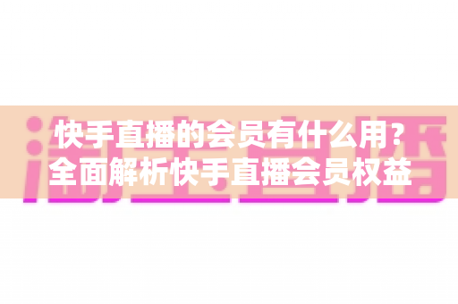 快手直播的会员有什么用？全面解析快手直播会员权益、开通价值与使用指南