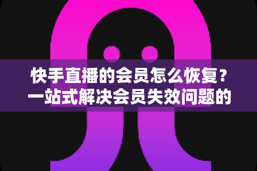 快手直播的会员怎么恢复?一站式解决会员失效问题的完整指南 快手直播的会员怎么恢复?一站式解决会员失效问题的完整指南