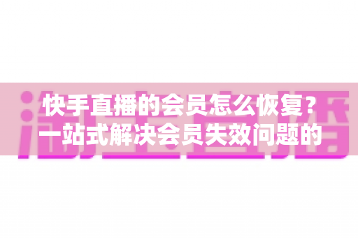 快手直播的会员怎么恢复?一站式解决会员失效问题的完整指南 快手直播的会员怎么恢复?一站式解决会员失效问题的完整指南