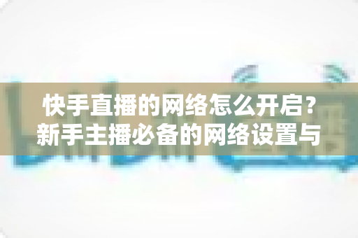 快手直播的网络怎么开启？新手主播必备的网络设置与直播开启全攻略