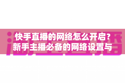快手直播的网络怎么开启？新手主播必备的网络设置与直播开启全攻略