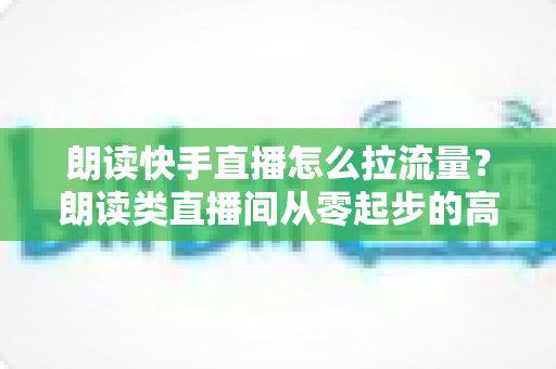 朗读快手直播怎么拉流量?朗读类直播间从零起步的高效引流实战指南 朗读快手直播怎么拉流量?朗读类直播间从零起步的高效引流实战指南