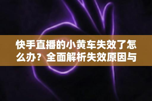 快手直播的小黄车失效了怎么办?全面解析失效原因与实用解决方案指南 快手直播的小黄车失效了怎么办?全面解析失效原因与实用解决方案指南