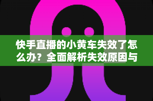 快手直播的小黄车失效了怎么办?全面解析失效原因与实用解决方案指南 快手直播的小黄车失效了怎么办?全面解析失效原因与实用解决方案指南