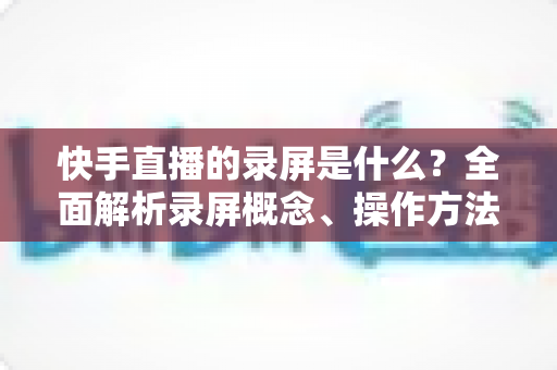 快手直播的录屏是什么?全面解析录屏概念、操作方法与实用技巧 快手直播的录屏是什么?全面解析录屏概念、操作方法与实用技巧