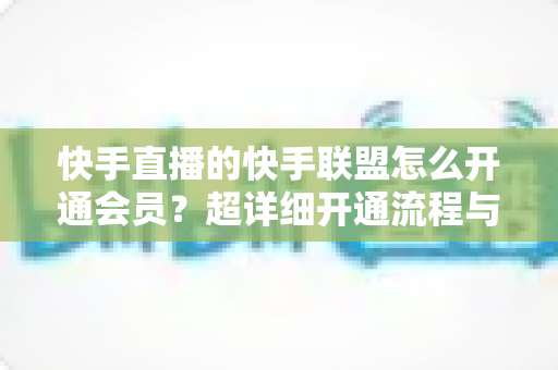 快手直播的快手联盟怎么开通会员？超详细开通流程与实操避坑指南全解析