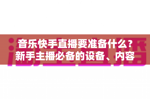 音乐快手直播要准备什么？新手主播必备的设备、内容与运营全攻略