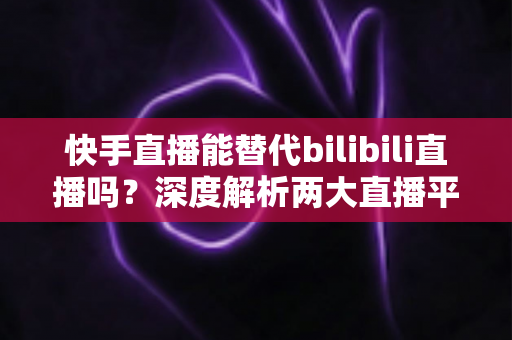 快手直播能替代bilibili直播吗？深度解析两大直播平台的生态差异与未来走向
