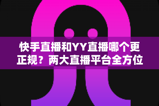 快手直播和YY直播哪个更正规?两大直播平台全方位深度对比与选择指南 快手直播和YY直播哪个更正规?两大直播平台全方位深度对比与选择指南