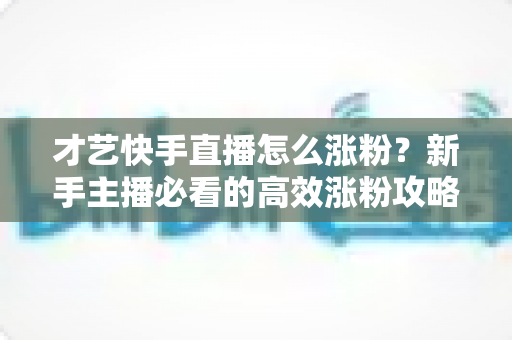 才艺快手直播怎么涨粉?新手主播必看的高效涨粉攻略与实战技巧 才艺快手直播怎么涨粉?新手主播必看的高效涨粉攻略与实战技巧