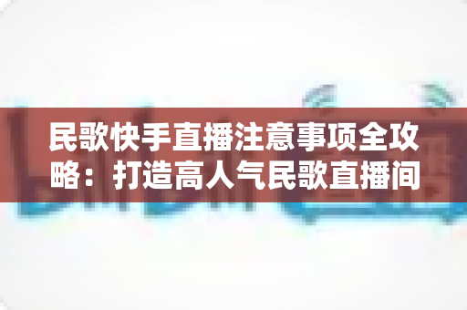 民歌快手直播注意事项全攻略:打造高人气民歌直播间的实用指南 民歌快手直播注意事项全攻略:打造高人气民歌直播间的实用指南