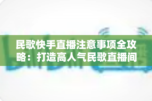 民歌快手直播注意事项全攻略:打造高人气民歌直播间的实用指南 民歌快手直播注意事项全攻略:打造高人气民歌直播间的实用指南
