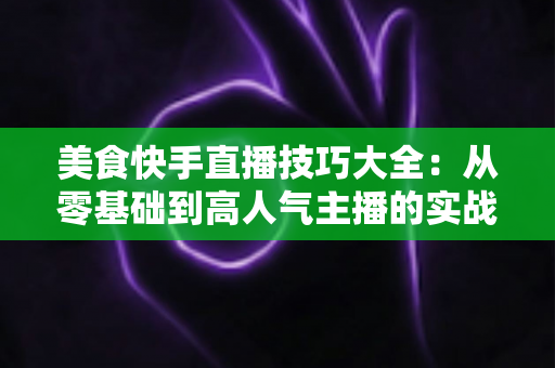美食快手直播技巧大全:从零基础到高人气主播的实战指南 美食快手直播技巧大全:从零基础到高人气主播的实战指南