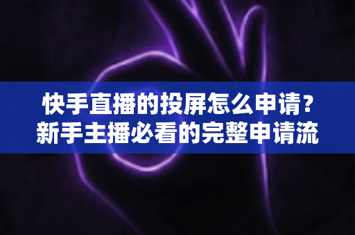 快手直播的投屏怎么申请？新手主播必看的完整申请流程与实操避坑指南