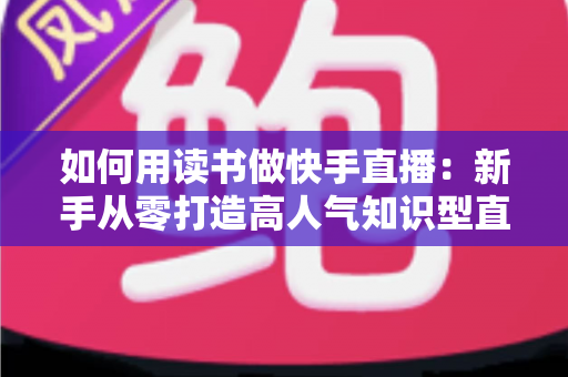 如何用读书做快手直播:新手从零打造高人气知识型直播间的实战指南 如何用读书做快手直播:新手从零打造高人气知识型直播间的实战指南