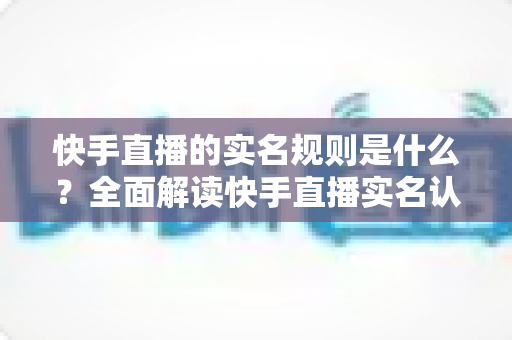 快手直播的实名规则是什么？全面解读快手直播实名认证要求、流程与常见问题