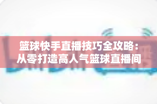 篮球快手直播技巧全攻略:从零打造高人气篮球直播间 篮球快手直播技巧全攻略:从零打造高人气篮球直播间