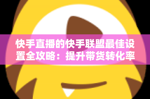 快手直播的快手联盟最佳设置全攻略：提升带货转化率的实战指南