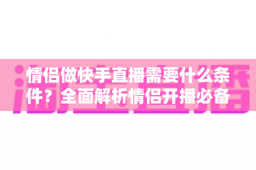 情侣做快手直播需要什么条件?全面解析情侣开播必备要素与成功攻略 情侣做快手直播需要什么条件?全面解析情侣开播必备要素与成功攻略