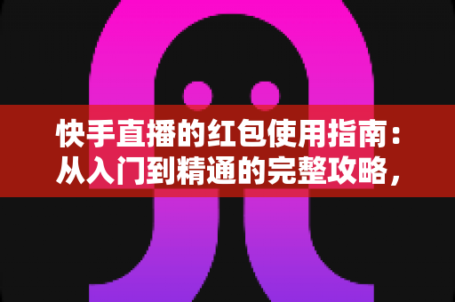 快手直播的红包使用指南：从入门到精通的完整攻略，助你玩转直播间互动营销
