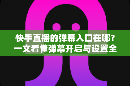 快手直播的弹幕入口在哪？一文看懂弹幕开启与设置全攻略
