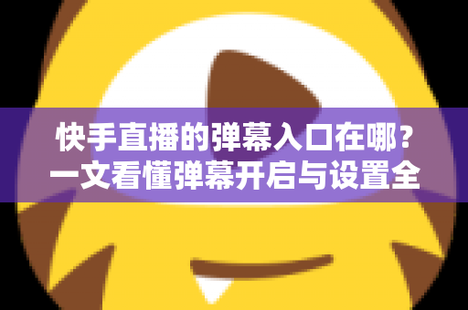快手直播的弹幕入口在哪？一文看懂弹幕开启与设置全攻略