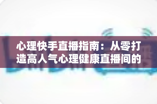 心理快手直播指南：从零打造高人气心理健康直播间的完整攻略