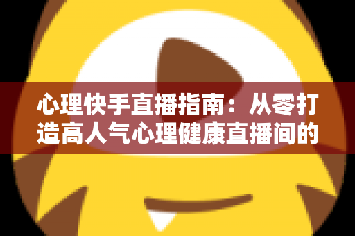 心理快手直播指南：从零打造高人气心理健康直播间的完整攻略