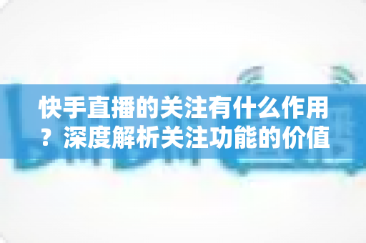 快手直播的关注有什么作用?深度解析关注功能的价值、影响与实用技巧 快手直播的关注有什么作用?深度解析关注功能的价值、影响与实用技巧