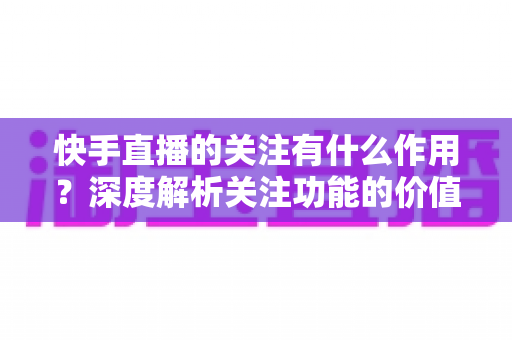 快手直播的关注有什么作用?深度解析关注功能的价值、影响与实用技巧 快手直播的关注有什么作用?深度解析关注功能的价值、影响与实用技巧