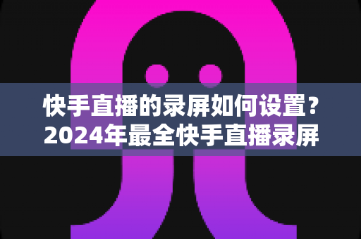 快手直播的录屏如何设置？2024年最全快手直播录屏教程与参数优化指南