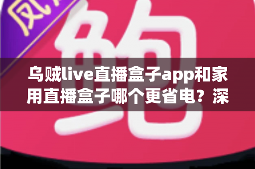 乌贼live直播盒子app和家用直播盒子哪个更省电？深度功耗对比与实用省电指南