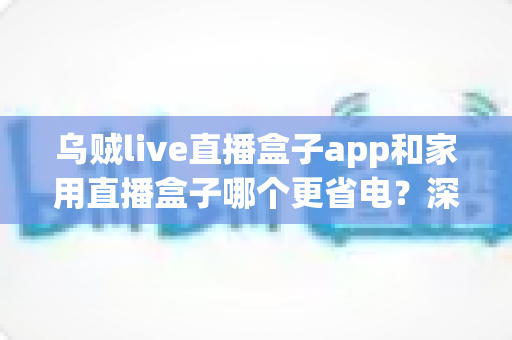 乌贼live直播盒子app和家用直播盒子哪个更省电？深度功耗对比与实用省电指南