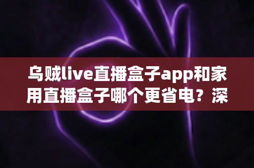 乌贼live直播盒子app和家用直播盒子哪个更省电？深度功耗对比与实用省电指南