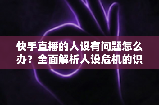 快手直播的人设有问题怎么办？全面解析人设危机的识别、修复与重塑全攻略