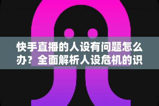 快手直播的人设有问题怎么办？全面解析人设危机的识别、修复与重塑全攻略