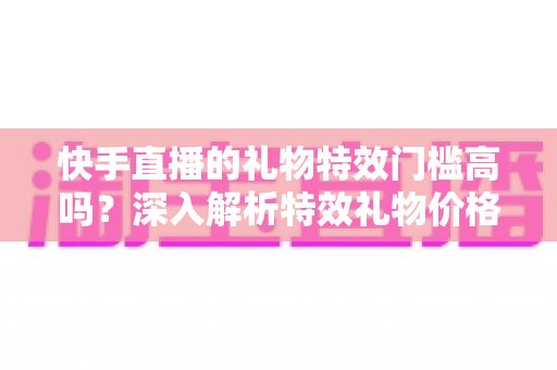 快手直播的礼物特效门槛高吗?深入解析特效礼物价格、门槛与实用指南 快手直播的礼物特效门槛高吗?深入解析特效礼物价格、门槛与实用指南