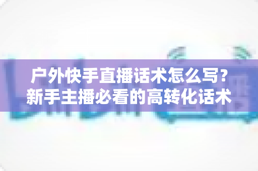 户外快手直播话术怎么写？新手主播必看的高转化话术指南与实战模板