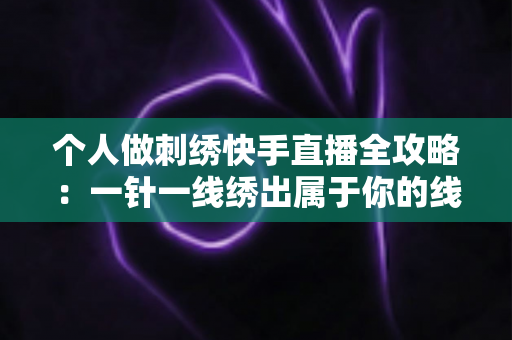 个人做刺绣快手直播全攻略:一针一线绣出属于你的线上事业 个人做刺绣快手直播全攻略:一针一线绣出属于你的线上事业