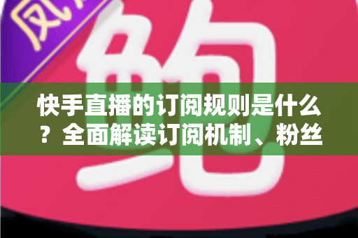 快手直播的订阅规则是什么?全面解读订阅机制、粉丝权益与主播规范一站式指南 快手直播的订阅规则是什么?全面解读订阅机制、粉丝权益与主播规范一站式指南