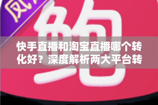 快手直播和淘宝直播哪个转化好?深度解析两大平台转化率差异与商家选型指南 快手直播和淘宝直播哪个转化好?深度解析两大平台转化率差异与商家选型指南