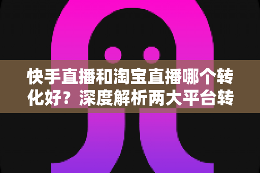 快手直播和淘宝直播哪个转化好?深度解析两大平台转化率差异与商家选型指南 快手直播和淘宝直播哪个转化好?深度解析两大平台转化率差异与商家选型指南