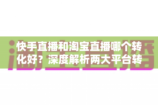快手直播和淘宝直播哪个转化好?深度解析两大平台转化率差异与商家选型指南 快手直播和淘宝直播哪个转化好?深度解析两大平台转化率差异与商家选型指南