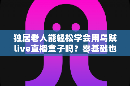 独居老人能轻松学会用乌贼live直播盒子吗?零基础也能快速上手的详细指南 独居老人能轻松学会用乌贼live直播盒子吗?零基础也能快速上手的详细指南